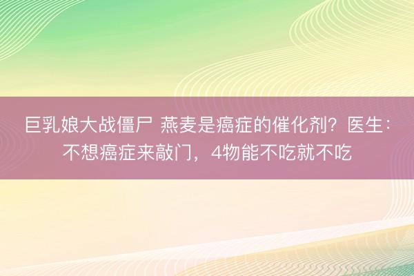 巨乳娘大战僵尸 燕麦是癌症的催化剂？医生：不想癌症来敲门，4物能不吃就不吃