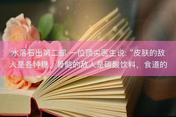 水落石出第二部 一位顶尖医生说: “皮肤的敌人是各种糖，骨骼的敌人是碳酸饮料，食道的