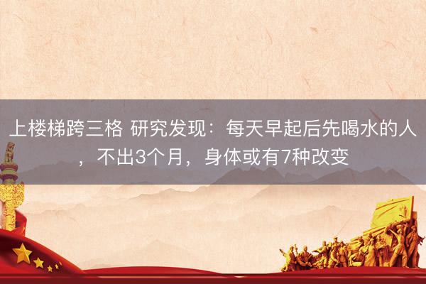 上楼梯跨三格 研究发现：每天早起后先喝水的人，不出3个月，身体或有7种改变