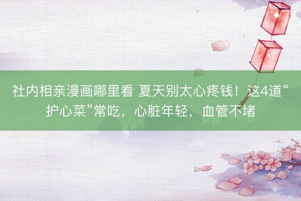 社内相亲漫画哪里看 夏天别太心疼钱!这4道“护心菜”常吃,心脏年轻,血管不堵