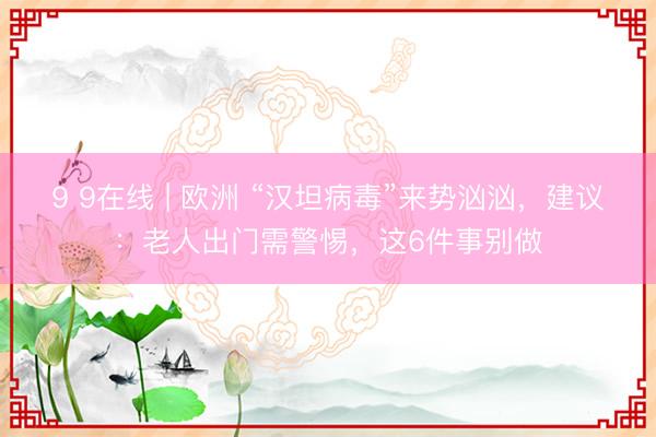 9 9在线 | 欧洲 “汉坦病毒”来势汹汹，建议：老人出门需警惕，这6件事别做