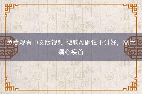 免费观看中文版视频 微软AI砸钱不讨好，高管痛心疾首