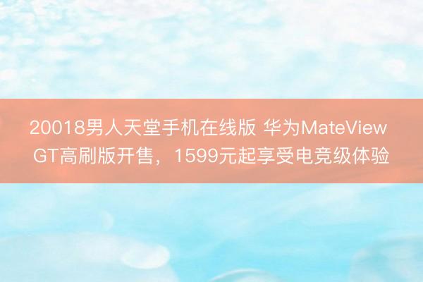 20018男人天堂手机在线版 华为MateView GT高刷版开售，1599元起享受电竞级体验