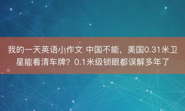 我的一天英语小作文 中国不能，美国0.31米卫星能看清车牌？0.1米级锁眼都误解多年了