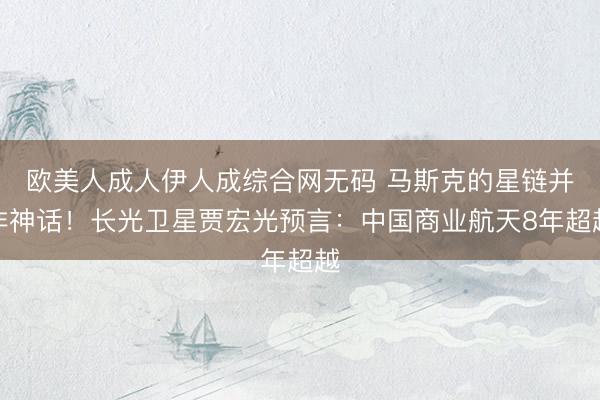 欧美人成人伊人成综合网无码 马斯克的星链并非神话!长光卫星贾宏光预言:中国商业航天8年超越