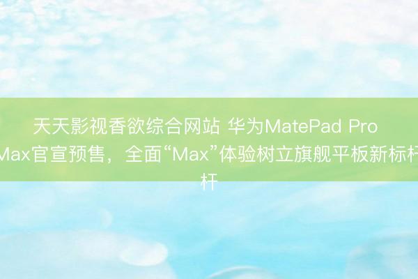 天天影视香欲综合网站 华为MatePad Pro Max官宣预售，全面“Max”体验树立旗舰平板新标杆