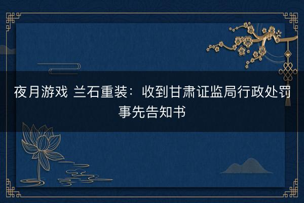 夜月游戏 兰石重装：收到甘肃证监局行政处罚事先告知书