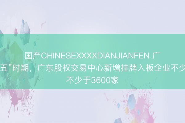 国产CHINESEXXXXDIANJIANFEN 广东：“十五五”时期，广东股权交易中心新增挂牌入板企业不少于3600家