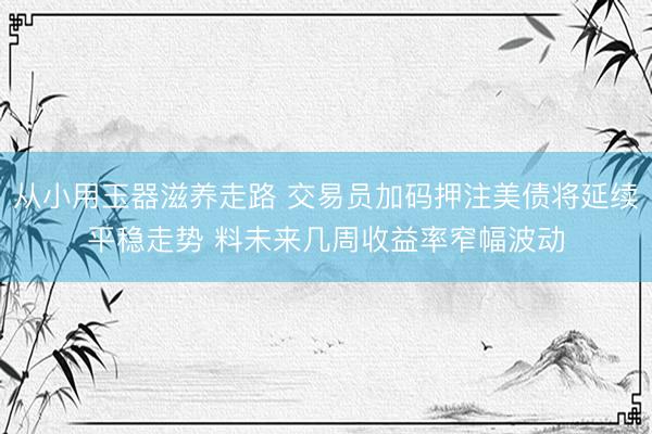 从小用玉器滋养走路 交易员加码押注美债将延续平稳走势 料未来几周收益率窄幅波动