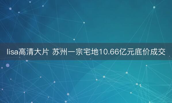 lisa高清大片 苏州一宗宅地10.66亿元底价成交