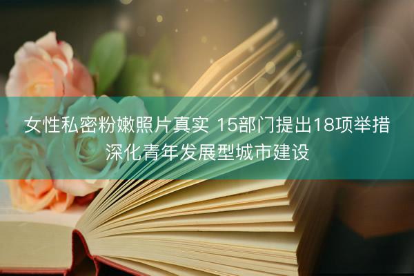 女性私密粉嫩照片真实 15部门提出18项举措深化青年发展型城市建设