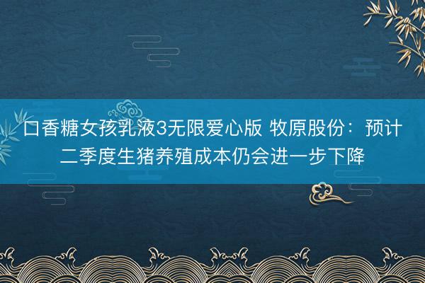 口香糖女孩乳液3无限爱心版 牧原股份：预计二季度生猪养殖成本仍会进一步下降