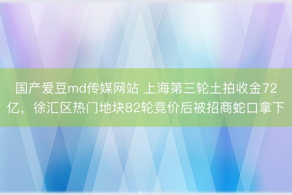 国产爱豆md传媒网站 上海第三轮土拍收金72亿，徐汇区热门地块82轮竞价后被招商蛇口拿下