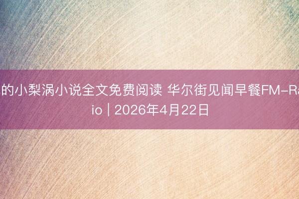 他的小梨涡小说全文免费阅读 华尔街见闻早餐FM-Radio | 2026年4月22日
