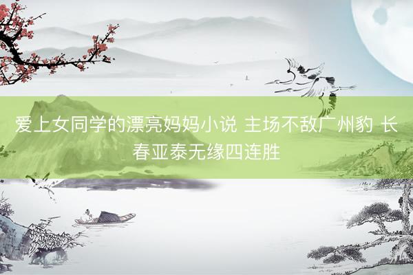 爱上女同学的漂亮妈妈小说 主场不敌广州豹 长春亚泰无缘四连胜