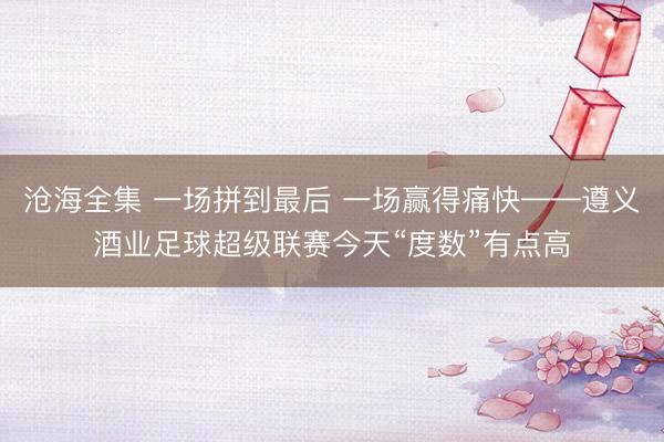 沧海全集 一场拼到最后 一场赢得痛快——遵义酒业足球超级联赛今天“度数”有点高