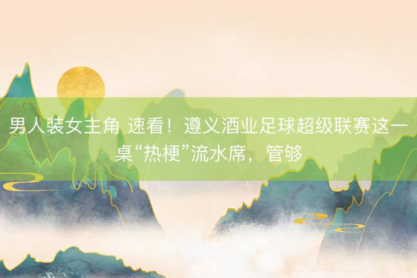 男人装女主角 速看！遵义酒业足球超级联赛这一桌“热梗”流水席，管够