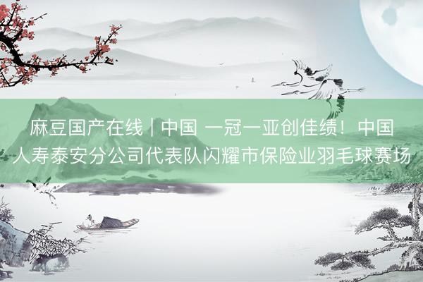 麻豆国产在线 | 中国 一冠一亚创佳绩!中国人寿泰安分公司代表队闪耀市保险业羽毛球赛场