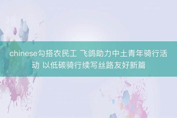 chinese勾搭农民工 飞鸽助力中土青年骑行活动 以低碳骑行续写丝路友好新篇