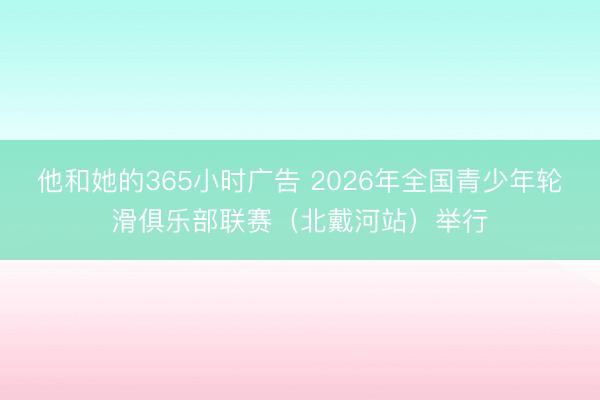 他和她的365小时广告 2026年全国青少年轮滑俱乐部联赛（北戴河站）举行