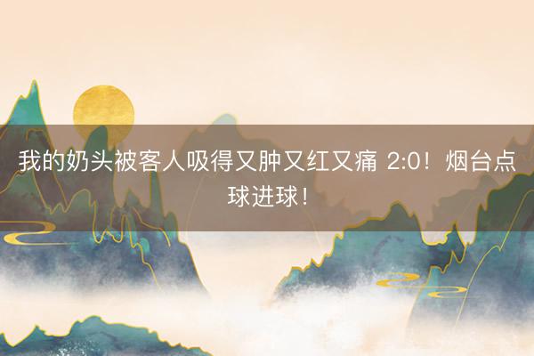 我的奶头被客人吸得又肿又红又痛 2:0！烟台点球进球！