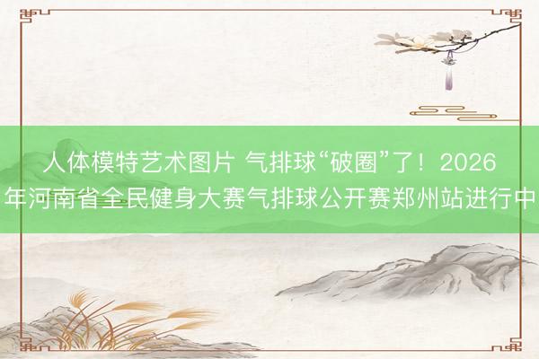 人体模特艺术图片 气排球“破圈”了！2026年河南省全民健身大赛气排球公开赛郑州站进行中