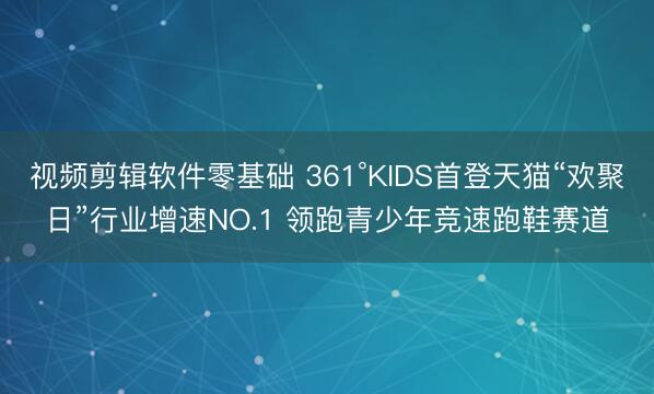 视频剪辑软件零基础 361°KIDS首登天猫“欢聚日”行业增速NO.1 领跑青少年竞速跑鞋赛道