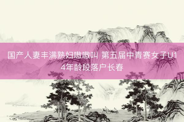 国产人妻丰满熟妇嗷嗷叫 第五届中青赛女子U14年龄段落户长春