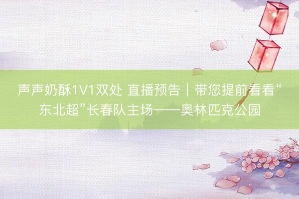 声声奶酥1V1双处 直播预告｜带您提前看看“东北超”长春队主场——奥林匹克公园