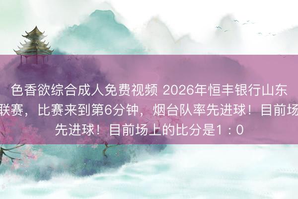 色香欲综合成人免费视频 2026年恒丰银行山东省齐鲁足球超级联赛，比赛来到第6分钟，<a href=