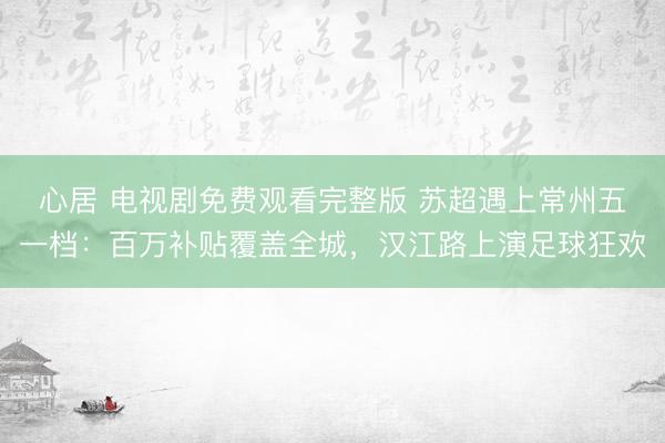 心居 电视剧免费观看完整版 苏超遇上常州五一档：百万补贴覆盖全城，汉江路上演足球狂欢