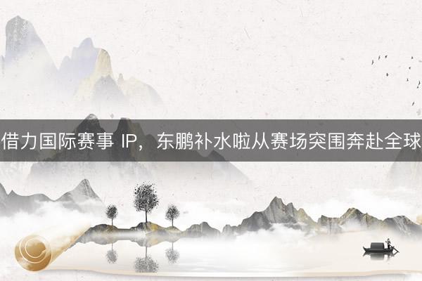 借力国际赛事 IP，东鹏补水啦从赛场突围奔赴全球