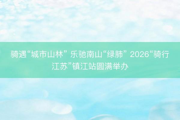 骑遇“城市山林” 乐驰南山“绿肺” 2026“骑行江苏”镇江站圆满举办