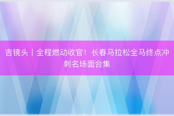 吉镜头｜全程燃动收官！长春马拉松全马终点冲刺名场面合集