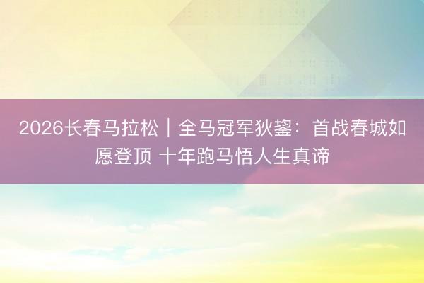 2026长春马拉松｜全马冠军狄鋆：首战春城如愿登顶 十年跑马悟人生真谛