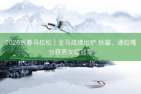 2026长春马拉松｜全马成绩出炉 狄鋆、通拉嘎分获男女组冠军