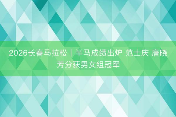 2026长春马拉松｜半马成绩出炉 范士庆 唐晓芳分获男女组冠军