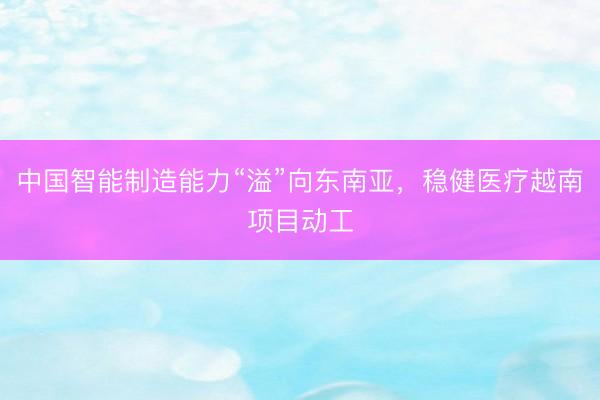 中国智能制造能力“溢”向东南亚，稳健医疗越南项目动工