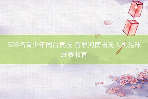526名青少年同台竞技 首届河南省无人机足球联赛收官