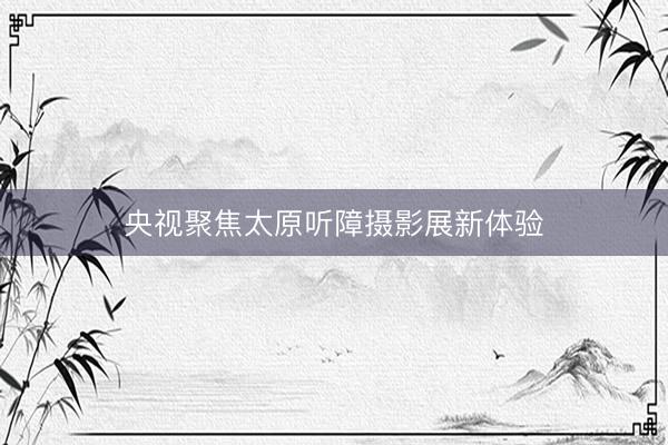 央视聚焦太原听障摄影展新体验