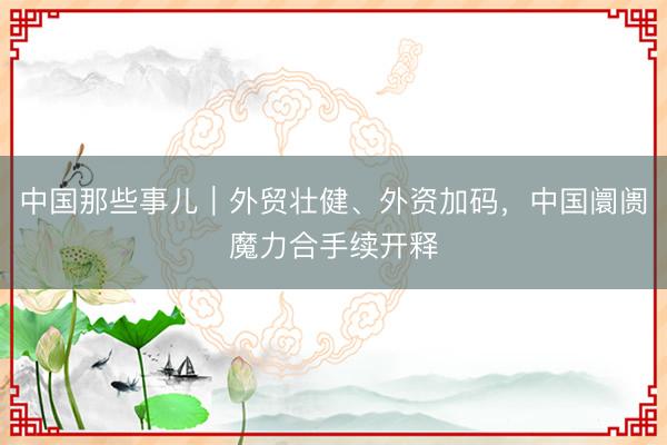 中国那些事儿｜外贸壮健、外资加码，中国阛阓魔力合手续开释