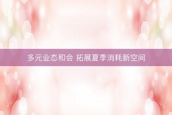 多元业态和会 拓展夏季消耗新空间