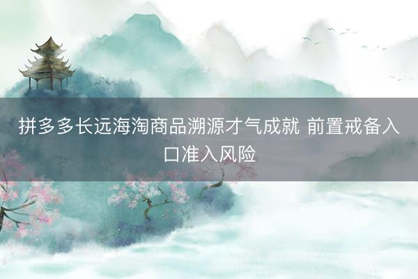 拼多多长远海淘商品溯源才气成就 前置戒备入口准入风险