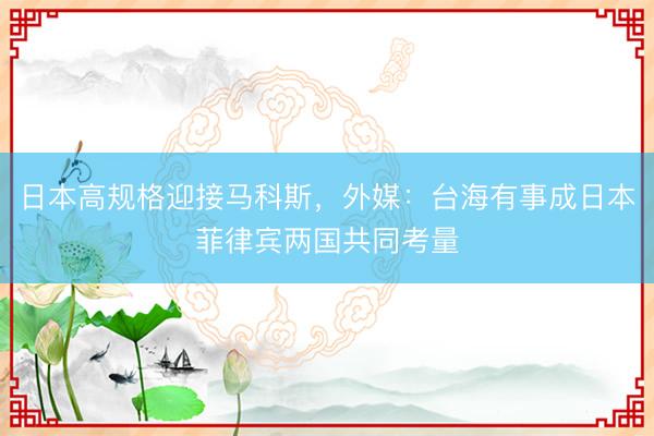 日本高规格迎接马科斯，外媒：台海有事成日本菲律宾两国共同考量