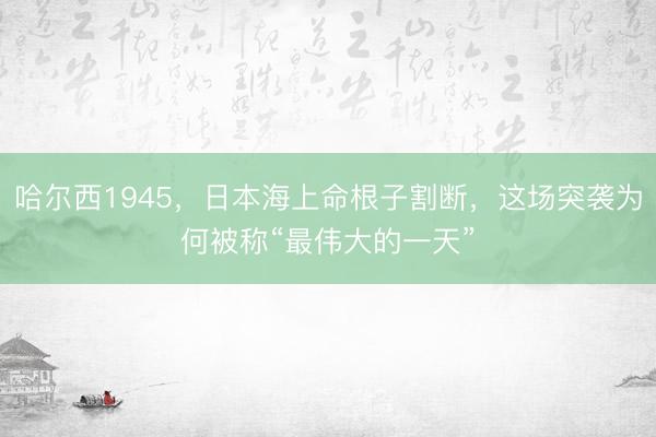 哈尔西1945，日本海上命根子割断，这场突袭为何被称“最伟大的一天”