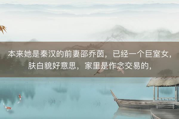 本来她是秦汉的前妻邵乔茵，已经一个巨室女，肤白貌好意思，家里是作念交易的，