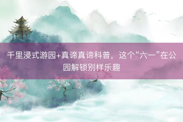 千里浸式游园+真谛真谛科普,这个“六一”在公园解锁别样乐趣