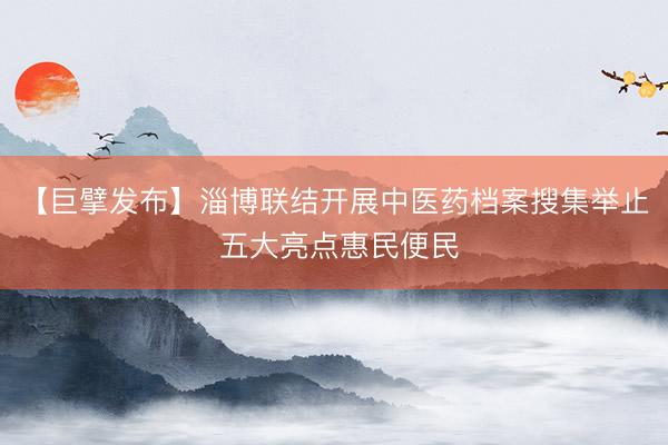 【巨擘发布】淄博联结开展中医药档案搜集举止 五大亮点惠民便民