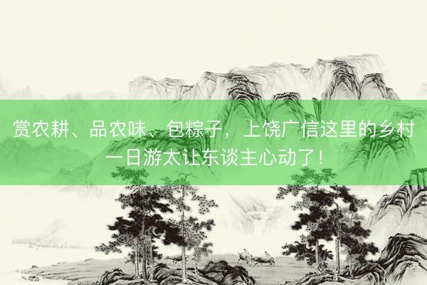 赏农耕、品农味、包粽子，上饶广信这里的乡村一日游太让东谈主心动了！