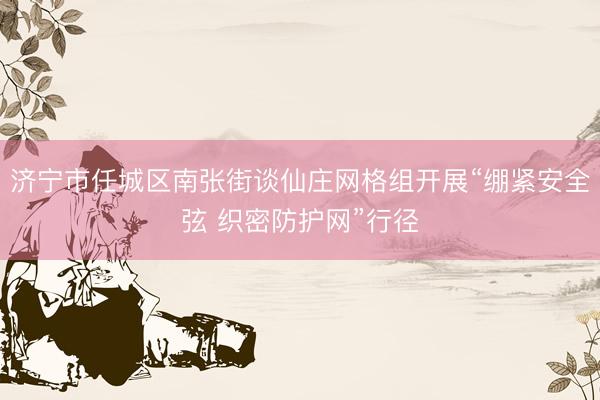 济宁市任城区南张街谈仙庄网格组开展“绷紧安全弦 织密防护网”行径
